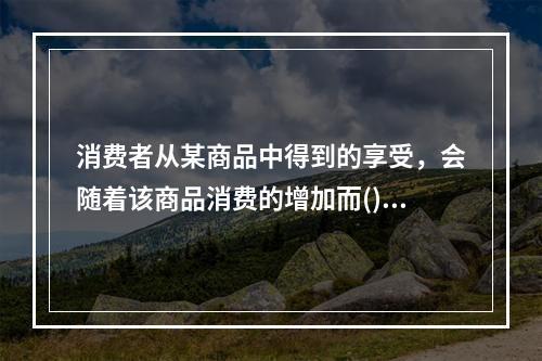 消费者从某商品中得到的享受，会随着该商品消费的增加而()。