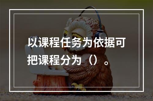 以课程任务为依据可把课程分为（）。