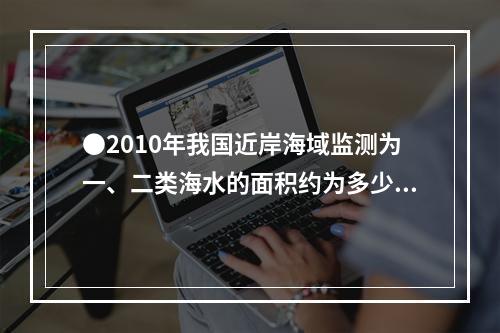 ●2010年我国近岸海域监测为一、二类海水的面积约为多少万平