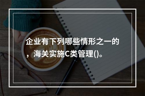 企业有下列哪些情形之一的，海关实施C类管理()。