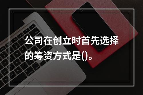 公司在创立时首先选择的筹资方式是()。