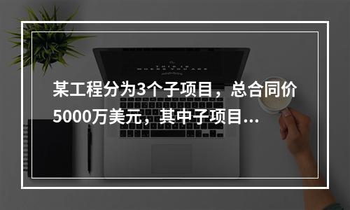 某工程分为3个子项目，总合同价5000万美元，其中子项目1