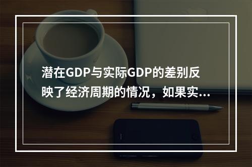 潜在GDP与实际GDP的差别反映了经济周期的情况，如果实际G