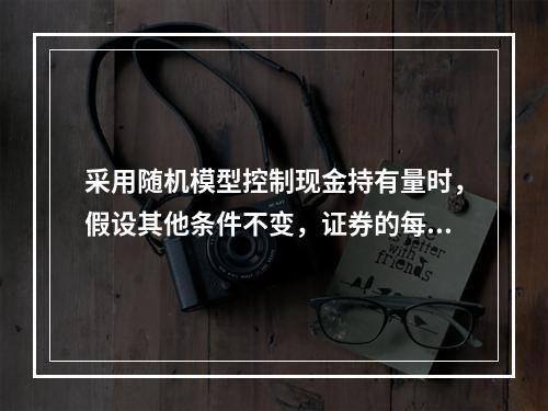 采用随机模型控制现金持有量时，假设其他条件不变，证券的每次转