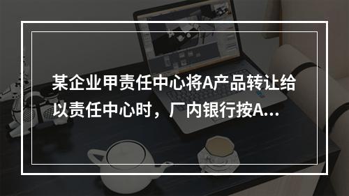 某企业甲责任中心将A产品转让给以责任中心时，厂内银行按A产品