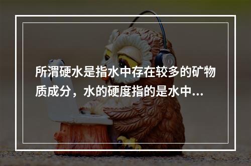 所渭硬水是指水中存在较多的矿物质成分，水的硬度指的是水中钙镁