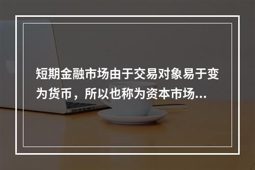 短期金融市场由于交易对象易于变为货币，所以也称为资本市场。(