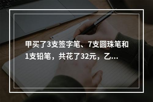 甲买了3支签字笔、7支圆珠笔和1支铅笔，共花了32元，乙买了