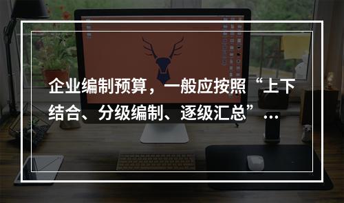 企业编制预算，一般应按照“上下结合、分级编制、逐级汇总”的程