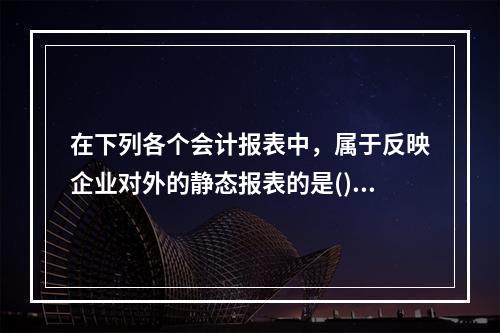 在下列各个会计报表中，属于反映企业对外的静态报表的是()。