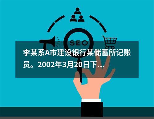 李某系A市建设银行某储蓄所记账员。2002年3月20日下午下