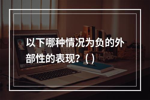 以下哪种情况为负的外部性的表现？( )