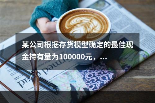 某公司根据存货模型确定的最佳现金持有量为100000元，有价