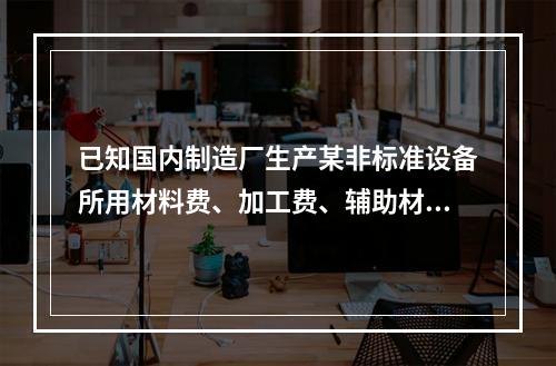 已知国内制造厂生产某非标准设备所用材料费、加工费、辅助材料费