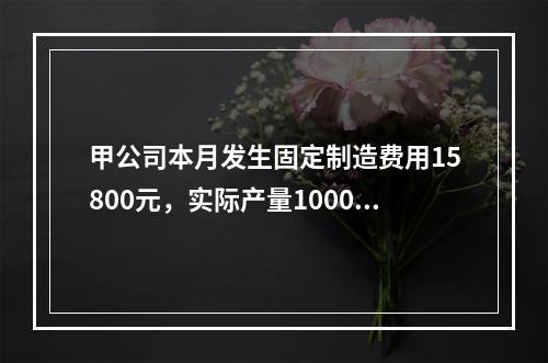 甲公司本月发生固定制造费用15800元，实际产量1000件，