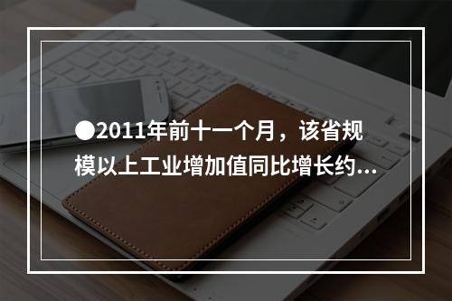 ●2011年前十一个月，该省规模以上工业增加值同比增长约为多