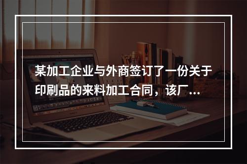 某加工企业与外商签订了一份关于印刷品的来料加工合同，该厂一报