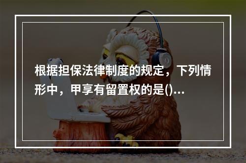 根据担保法律制度的规定，下列情形中，甲享有留置权的是()。