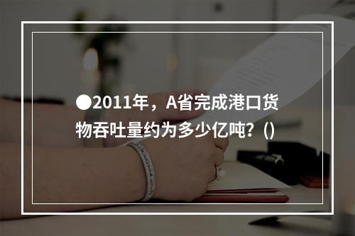 ●2011年，A省完成港口货物吞吐量约为多少亿吨？()