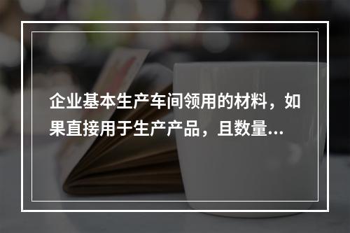 企业基本生产车间领用的材料，如果直接用于生产产品，且数量较大