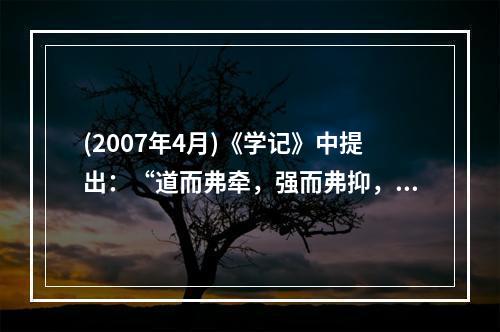 (2007年4月)《学记》中提出：“道而弗牵，强而弗抑，开而