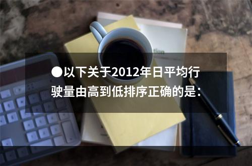 ●以下关于2012年日平均行驶量由高到低排序正确的是：