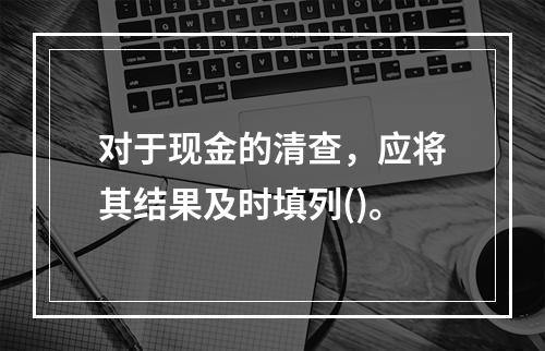 对于现金的清查，应将其结果及时填列()。