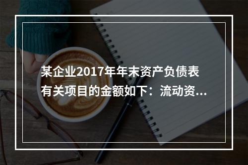 某企业2017年年末资产负债表有关项目的金额如下：流动资产总