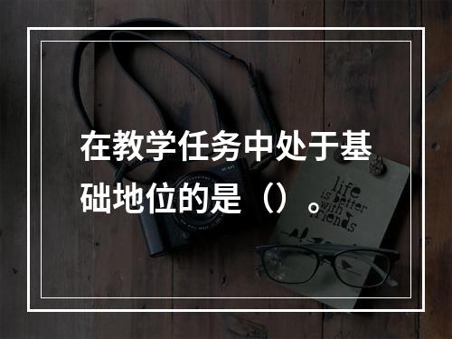 在教学任务中处于基础地位的是（）。