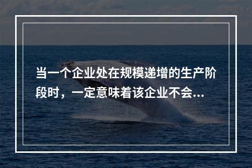 当一个企业处在规模递增的生产阶段时，一定意味着该企业不会出现