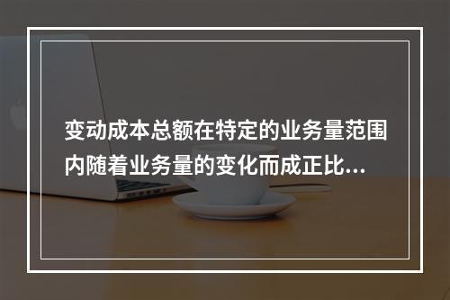 变动成本总额在特定的业务量范围内随着业务量的变化而成正比例变