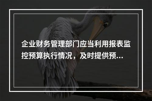 企业财务管理部门应当利用报表监控预算执行情况，及时提供预算执