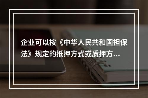 企业可以按《中华人民共和国担保法》规定的抵押方式或质押方式向