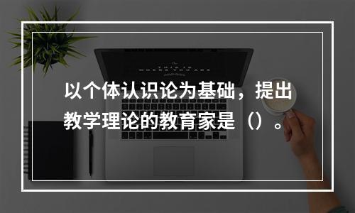 以个体认识论为基础，提出教学理论的教育家是（）。