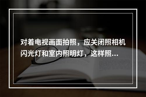 对着电视画面拍照，应关闭照相机闪光灯和室内照明灯，这样照出的