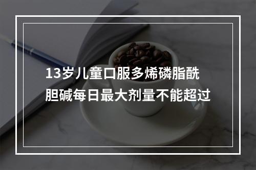 13岁儿童口服多烯磷脂酰胆碱每日最大剂量不能超过