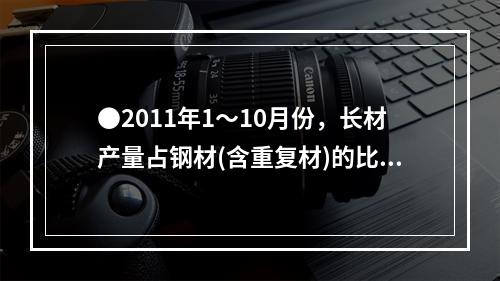 ●2011年1～10月份，长材产量占钢材(含重复材)的比重为