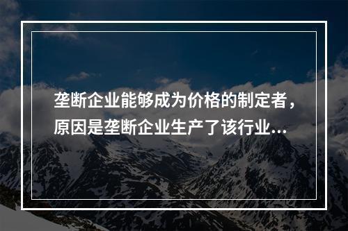 垄断企业能够成为价格的制定者，原因是垄断企业生产了该行业的全