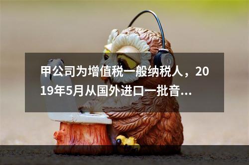 甲公司为增值税一般纳税人，2019年5月从国外进口一批音响，