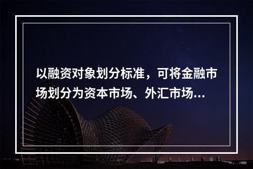 以融资对象划分标准，可将金融市场划分为资本市场、外汇市场和黄