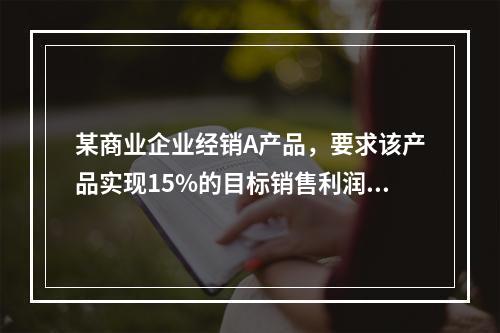 某商业企业经销A产品，要求该产品实现15%的目标销售利润率，