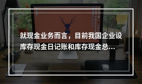 就现金业务而言，目前我国企业设库存现金日记账和库存现金总分类