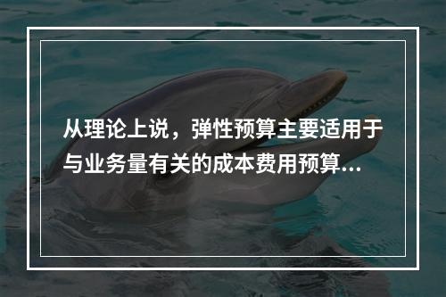 从理论上说，弹性预算主要适用于与业务量有关的成本费用预算的编