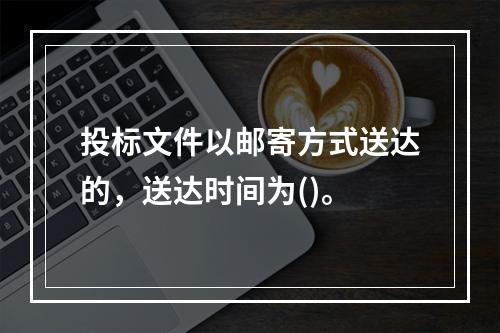 投标文件以邮寄方式送达的，送达时间为()。