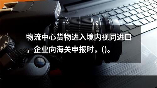 物流中心货物进入境内视同进口，企业向海关申报时，()。