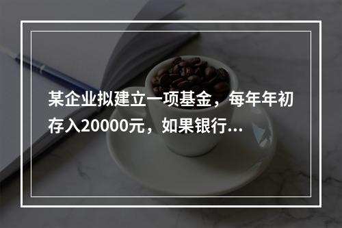 某企业拟建立一项基金，每年年初存入20000元，如果银行利率