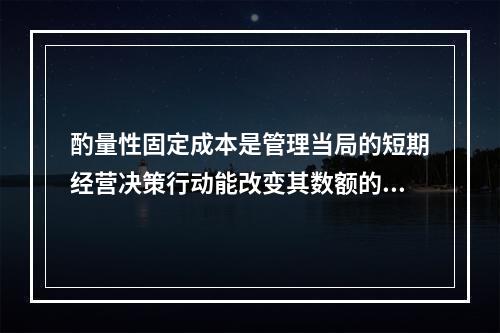 酌量性固定成本是管理当局的短期经营决策行动能改变其数额的固定