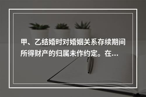 甲、乙结婚时对婚姻关系存续期间所得财产的归属未作约定。在婚姻