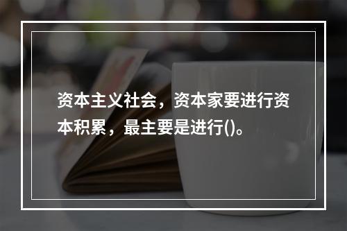 资本主义社会，资本家要进行资本积累，最主要是进行()。