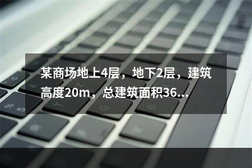 某商场地上4层，地下2层，建筑高度20m，总建筑面积3600